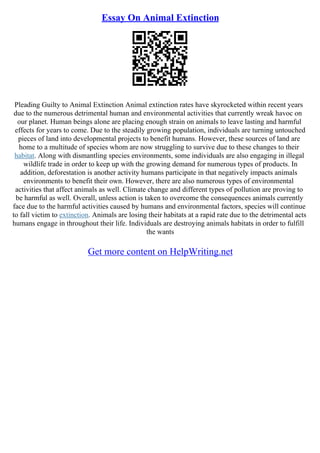 Essay On Animal Extinction
Pleading Guilty to Animal Extinction Animal extinction rates have skyrocketed within recent years
due to the numerous detrimental human and environmental activities that currently wreak havoc on
our planet. Human beings alone are placing enough strain on animals to leave lasting and harmful
effects for years to come. Due to the steadily growing population, individuals are turning untouched
pieces of land into developmental projects to benefit humans. However, these sources of land are
home to a multitude of species whom are now struggling to survive due to these changes to their
habitat. Along with dismantling species environments, some individuals are also engaging in illegal
wildlife trade in order to keep up with the growing demand for numerous types of products. In
addition, deforestation is another activity humans participate in that negatively impacts animals
environments to benefit their own. However, there are also numerous types of environmental
activities that affect animals as well. Climate change and different types of pollution are proving to
be harmful as well. Overall, unless action is taken to overcome the consequences animals currently
face due to the harmful activities caused by humans and environmental factors, species will continue
to fall victim to extinction. Animals are losing their habitats at a rapid rate due to the detrimental acts
humans engage in throughout their life. Individuals are destroying animals habitats in order to fulfill
the wants
Get more content on HelpWriting.net
 