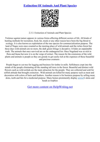 Extinction Of Animals And Plant Species
2.3.3. Extinction of Animals and Plant Species
Violence against nature appears in various forms affecting different sectors of life. All kinds of
hunting methods for recreation, food, fur, musk or any other reason have been the big threat to
ecology. It is also known as exploitation of the rare species for commercialization purpose. The
land of Nagas were once counted as the meeting place of wild animals and the riches forest but
these days wild animals are no more, the dark green foliage is deceptive. It hides an unpalatable
truth. The animals that once survived are on the endangered list. Once Nagaland was so rich in
flora and fauna but now it is on the verge of extinct. The reason for the extensions of the wild
plants and animals is people as they are greedy to get easily rich at the expenses of those beautiful
and precious creatures .
People began to cut tree for logging and business for timber in mills. Selfishness crept into the
minds of the people eliminating all the standing tall trees in the forest. Beautiful and distinct wild
flowers such as wild orchids are the main attraction for the people. They are collected and sold for
selfish attitude that brought extinction . Wild animals are killed for many purpose such as meat and
decoration with colors of hairs and feathers. Another reason is for business purpose by selling meat,
skins, teeth and fats for a medicinal purpose. Many homes prominently display animal's skins and
heads as trophies
Get more content on HelpWriting.net
 