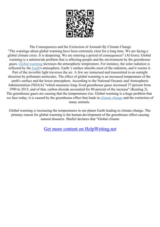The Consequences and the Extinction of Animals By Climate Change
"The warnings about global warming have been extremely clear for a long time. We are facing a
global climate crisis. It is deepening. We are entering a period of consequences" (Al Gore). Global
warming is a nationwide problem that is affecting people and the environment by the greenhouse
gases. Global warming increases the atmospheric temperature. For instance, the solar radiation is
reflected by the Earth's atmosphere. Earth 's surface absorbs most of the radiation, and it warms it.
Part of the invisible light traverses the air. A few are immersed and transmitted in an outright
direction by pollutants molecules. The effect of global warming is an increased temperature of the
earth's surface and the lower atmosphere. According to the National Oceanic and Atmospheric
Administration (NOAA) "which measures long–lived greenhouse gases increased 37 percent from
1990 to 2015, and of that, carbon dioxide accounted for 80 percent of the increase" (Keating 2).
The greenhouse gases are causing that the temperatures rise. Global warming is a huge problem that
we face today; it is caused by the greenhouse effect that leads to climate change and the extinction of
many animals.
Global warming is increasing the temperatures in our planet Earth leading to climate change. The
primary reason for global warming is the human development of the greenhouse effect causing
natural disasters. Shaftel declares that "Global climate
Get more content on HelpWriting.net
 