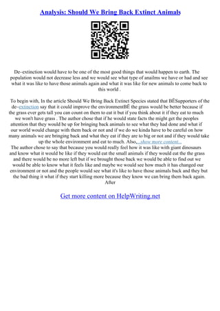 Analysis: Should We Bring Back Extinct Animals
De–extinction would have to be one of the most good things that would happen to earth. The
population would not decrease less and we would see what type of anailms we have or had and see
what it was like to have those animals again and what it was like for new animals to come back to
this world .
To begin with, In the article Should We Bring Back Extinct Species stated that ВЁSupporters of the
de–extinction say that it could improve the environmentВЁ the grass would be better because if
the grass ever gets tall you can count on them to eat it but if you think about it if they eat to much
we won't have grass . The author chose that if he would state facts the might get the peoples
attention that they would be up for bringing back animals to see what they had done and what if
our world would change with them back or not and if we do we kinda have to be careful on how
many animals we are bringing back and what they eat if they are to big or not and if they would take
up the whole environment and eat to much. Also,...show more content...
The author chose to say that because you would really feel how it was like with giant dinosaurs
and know what it would be like if they would eat the small animals if they would eat the the grass
and there would be no more left but if we brought those back we would be able to find out we
would be able to know what it feels like and maybe we would see how much it has changed our
environment or not and the people would see what it's like to have those animals back and they but
the bad thing it what if they start killing more because they know we can bring them back again.
After
Get more content on HelpWriting.net
 
