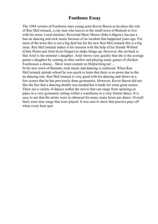 Footloose Essay
The 1984 version of Footloose stars young actor Kevin Bacon as he plays the role
of Ren McCormack, a city teen who moves to the small town of Bomont to live
with his mom. Local minister, Reverend Shaw Moore (John Lithgow), has put a
ban on dancing and rock music because of an incident that happened years ago. For
most of the town this is not a big deal but for the new Ren McCormack this is a big
issue. Ren McCormack makes it his mission with the help of his friends Willard
(Chris Penn) and Ariel (Lori Singer) to shake things up. However, the set back is
that Ariel is the minister s daughter. Ariel shows very quickly that she is the average
pastor s daughter by coming in after curfew and playing many games of chicken.
Footlooseis a drama... Show more content on Helpwriting.net ...
In his new town of Bomont, rock music and dancing is outlawed. When Ren
McCormack attends school he was quick to learn that there is no prom due to the
no dancing rule. Ren McCormack is very good with his dancing and shows in a
few scenes that he has previously done gymnastics. However, Kevin Bacon did not
like the fact that a dancing double was needed but it made for some great scenes.
There are a variety of dances within the movie that can range from spinning on
pipes in a very gymnastic setting within a warehouse to a very formal dance. It is
easy to see that the actors were in rehearsal for many many hours per dance. Overall
there were nine songs that were played. It was sure to show that practice pays off
when every beat spot
 