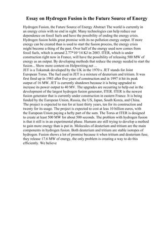 Essay on Hydrogen Fusion is the Future Source of Energy
Hydrogen Fusion, the Future Source of Energy Abstract The world is currently in
an energy crisis with no end in sight. Many technologies can help reduce our
dependence on fossil fuels and have the possibility of ending the energy crisis.
Hydrogen fusion holds great promise with its no pollution energy output. If more
energy can be created than is used to start the fusion process, the energy crisis
might become a thing of the past. Over half of the energy used now comes from
fossil fuels, which is around 2.77*10^14 KJ in 2003. ITER, which is under
construction right now in France, will have the possibility of releasing 500 MW of
energy as an output. By developing methods that reduce the energy needed to start the
fusion... Show more content on Helpwriting.net ...
JET is a Tokamak developed by the UK in the 1970 s. JET stands for Joint
European Torus. The fuel used in JET is a mixture of deuterium and tritium. It was
first fired up in 1983 after five years of construction and in 1997 it hit its peak
output of 16 MW. JET is currently shutdown because it is being upgraded to
increase its power output to 40 MV. The upgrades are occurring to help out in the
development of the largest hydrogen fusion generator, ITER. ITER is the newest
fusion generator that is currently under construction in eastern France. It is being
funded by the European Union, Russia, the US, Japan, South Korea, and China.
The project is expected to run for at least thirty years, ten for its construction and
twenty for its usage. The project is expected to cost at leas 10 billion euros, with
the European Union paying a hefty part of the sum. The Torus at ITER is designed
to create at least 500 MW for about 500 seconds. The problem with hydrogen fusion
is that it still is in an experimental phase. Humans are still trying to develop a method
to gain more energy than is put in. Molecules of deuterium and tritium are the main
components in hydrogen fusion. Both deuterium and tritium are stable isotopes of
hydrogen. Fusion shows a lot of promise because it when tritium and deuterium fuse,
they release 17.6 MW of energy, the only problem is creating a way to do this
efficiently. We believe
 