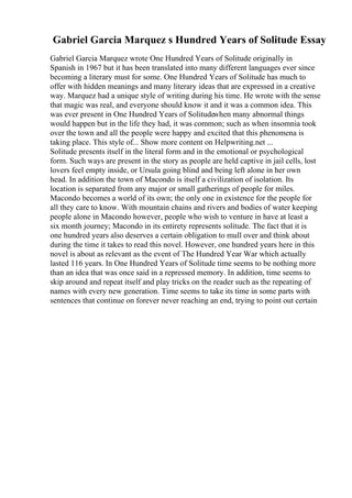Gabriel Garcia Marquez s Hundred Years of Solitude Essay
Gabriel Garcia Marquez wrote One Hundred Years of Solitude originally in
Spanish in 1967 but it has been translated into many different languages ever since
becoming a literary must for some. One Hundred Years of Solitude has much to
offer with hidden meanings and many literary ideas that are expressed in a creative
way. Marquez had a unique style of writing during his time. He wrote with the sense
that magic was real, and everyone should know it and it was a common idea. This
was ever present in One Hundred Years of Solitudewhen many abnormal things
would happen but in the life they had, it was common; such as when insomnia took
over the town and all the people were happy and excited that this phenomena is
taking place. This style of... Show more content on Helpwriting.net ...
Solitude presents itself in the literal form and in the emotional or psychological
form. Such ways are present in the story as people are held captive in jail cells, lost
lovers feel empty inside, or Ursula going blind and being left alone in her own
head. In addition the town of Macondo is itself a civilization of isolation. Its
location is separated from any major or small gatherings of people for miles.
Macondo becomes a world of its own; the only one in existence for the people for
all they care to know. With mountain chains and rivers and bodies of water keeping
people alone in Macondo however, people who wish to venture in have at least a
six month journey; Macondo in its entirety represents solitude. The fact that it is
one hundred years also deserves a certain obligation to mull over and think about
during the time it takes to read this novel. However, one hundred years here in this
novel is about as relevant as the event of The Hundred Year War which actually
lasted 116 years. In One Hundred Years of Solitude time seems to be nothing more
than an idea that was once said in a repressed memory. In addition, time seems to
skip around and repeat itself and play tricks on the reader such as the repeating of
names with every new generation. Time seems to take its time in some parts with
sentences that continue on forever never reaching an end, trying to point out certain
 