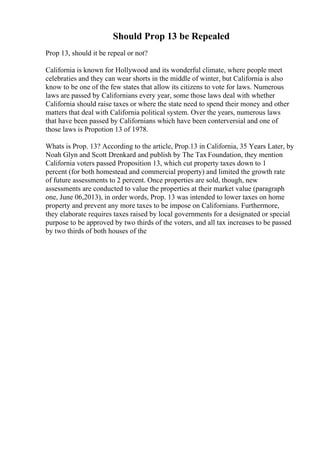 Should Prop 13 be Repealed
Prop 13, should it be repeal or not?
California is known for Hollywood and its wonderful climate, where people meet
celebraties and they can wear shorts in the middle of winter, but California is also
know to be one of the few states that allow its citizens to vote for laws. Numerous
laws are passed by Californians every year, some those laws deal with whether
California should raise taxes or where the state need to spend their money and other
matters that deal with California political system. Over the years, numerous laws
that have been passed by Californians which have been conterversial and one of
those laws is Propotion 13 of 1978.
Whats is Prop. 13? According to the article, Prop.13 in California, 35 Years Later, by
Noah Glyn and Scott Drenkard and publish by The Tax Foundation, they mention
California voters passed Proposition 13, which cut property taxes down to 1
percent (for both homestead and commercial property) and limited the growth rate
of future assessments to 2 percent. Once properties are sold, though, new
assessments are conducted to value the properties at their market value (paragraph
one, June 06,2013), in order words, Prop. 13 was intended to lower taxes on home
property and prevent any more taxes to be impose on Californians. Furthermore,
they elaborate requires taxes raised by local governments for a designated or special
purpose to be approved by two thirds of the voters, and all tax increases to be passed
by two thirds of both houses of the
 
