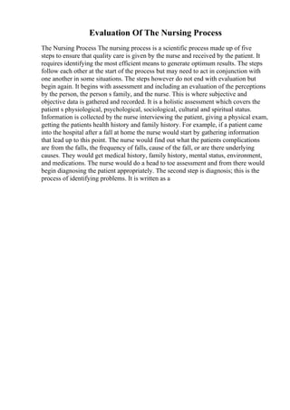 Evaluation Of The Nursing Process
The Nursing Process The nursing process is a scientific process made up of five
steps to ensure that quality care is given by the nurse and received by the patient. It
requires identifying the most efficient means to generate optimum results. The steps
follow each other at the start of the process but may need to act in conjunction with
one another in some situations. The steps however do not end with evaluation but
begin again. It begins with assessment and including an evaluation of the perceptions
by the person, the person s family, and the nurse. This is where subjective and
objective data is gathered and recorded. It is a holistic assessment which covers the
patient s physiological, psychological, sociological, cultural and spiritual status.
Information is collected by the nurse interviewing the patient, giving a physical exam,
getting the patients health history and family history. For example, if a patient came
into the hospital after a fall at home the nurse would start by gathering information
that lead up to this point. The nurse would find out what the patients complications
are from the falls, the frequency of falls, cause of the fall, or are there underlying
causes. They would get medical history, family history, mental status, environment,
and medications. The nurse would do a head to toe assessment and from there would
begin diagnosing the patient appropriately. The second step is diagnosis; this is the
process of identifying problems. It is written as a
 