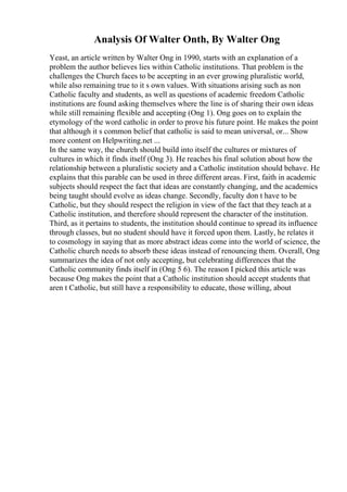 Analysis Of Walter Onth, By Walter Ong
Yeast, an article written by Walter Ong in 1990, starts with an explanation of a
problem the author believes lies within Catholic institutions. That problem is the
challenges the Church faces to be accepting in an ever growing pluralistic world,
while also remaining true to it s own values. With situations arising such as non
Catholic faculty and students, as well as questions of academic freedom Catholic
institutions are found asking themselves where the line is of sharing their own ideas
while still remaining flexible and accepting (Ong 1). Ong goes on to explain the
etymology of the word catholic in order to prove his future point. He makes the point
that although it s common belief that catholic is said to mean universal, or... Show
more content on Helpwriting.net ...
In the same way, the church should build into itself the cultures or mixtures of
cultures in which it finds itself (Ong 3). He reaches his final solution about how the
relationship between a pluralistic society and a Catholic institution should behave. He
explains that this parable can be used in three different areas. First, faith in academic
subjects should respect the fact that ideas are constantly changing, and the academics
being taught should evolve as ideas change. Secondly, faculty don t have to be
Catholic, but they should respect the religion in view of the fact that they teach at a
Catholic institution, and therefore should represent the character of the institution.
Third, as it pertains to students, the institution should continue to spread its influence
through classes, but no student should have it forced upon them. Lastly, he relates it
to cosmology in saying that as more abstract ideas come into the world of science, the
Catholic church needs to absorb these ideas instead of renouncing them. Overall, Ong
summarizes the idea of not only accepting, but celebrating differences that the
Catholic community finds itself in (Ong 5 6). The reason I picked this article was
because Ong makes the point that a Catholic institution should accept students that
aren t Catholic, but still have a responsibility to educate, those willing, about
 