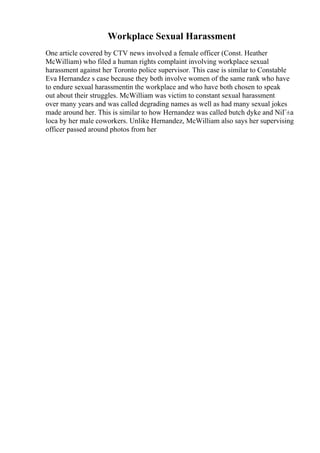 Workplace Sexual Harassment
One article covered by CTV news involved a female officer (Const. Heather
McWilliam) who filed a human rights complaint involving workplace sexual
harassment against her Toronto police supervisor. This case is similar to Constable
Eva Hernandez s case because they both involve women of the same rank who have
to endure sexual harassmentin the workplace and who have both chosen to speak
out about their struggles. McWilliam was victim to constant sexual harassment
over many years and was called degrading names as well as had many sexual jokes
made around her. This is similar to how Hernandez was called butch dyke and NiГ±a
loca by her male coworkers. Unlike Hernandez, McWilliam also says her supervising
officer passed around photos from her
 