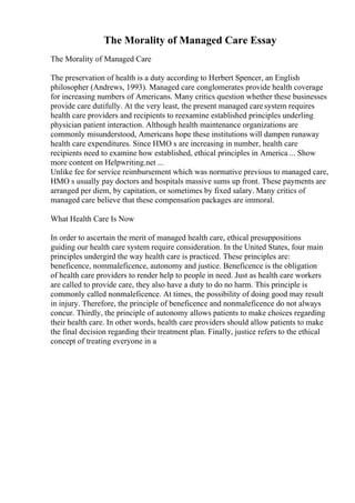 The Morality of Managed Care Essay
The Morality of Managed Care
The preservation of health is a duty according to Herbert Spencer, an English
philosopher (Andrews, 1993). Managed care conglomerates provide health coverage
for increasing numbers of Americans. Many critics question whether these businesses
provide care dutifully. At the very least, the present managed caresystem requires
health care providers and recipients to reexamine established principles underling
physician patient interaction. Although health maintenance organizations are
commonly misunderstood, Americans hope these institutions will dampen runaway
health care expenditures. Since HMO s are increasing in number, health care
recipients need to examine how established, ethical principles in America ... Show
more content on Helpwriting.net ...
Unlike fee for service reimbursement which was normative previous to managed care,
HMO s usually pay doctors and hospitals massive sums up front. These payments are
arranged per diem, by capitation, or sometimes by fixed salary. Many critics of
managed care believe that these compensation packages are immoral.
What Health Care Is Now
In order to ascertain the merit of managed health care, ethical presuppositions
guiding our health care system require consideration. In the United States, four main
principles undergird the way health care is practiced. These principles are:
beneficence, nommaleficence, autonomy and justice. Beneficence is the obligation
of health care providers to render help to people in need. Just as health care workers
are called to provide care, they also have a duty to do no harm. This principle is
commonly called nonmaleficence. At times, the possibility of doing good may result
in injury. Therefore, the principle of beneficence and nonmaleficence do not always
concur. Thirdly, the principle of autonomy allows patients to make choices regarding
their health care. In other words, health care providers should allow patients to make
the final decision regarding their treatment plan. Finally, justice refers to the ethical
concept of treating everyone in a
 
