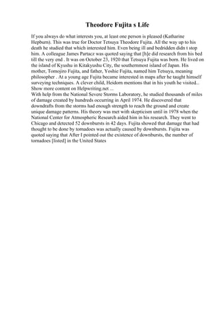 Theodore Fujita s Life
If you always do what interests you, at least one person is pleased (Katharine
Hepburn). This was true for Doctor Tetsuya Theodore Fujita. All the way up to his
death he studied that which interested him. Even being ill and bedridden didn t stop
him. A colleague James Partacz was quoted saying that [h]e did research from his bed
till the very end . It was on October 23, 1920 that Tetsuya Fujita was born. He lived on
the island of Kyushu in Kitakyushu City, the southernmost island of Japan. His
mother, Tomojiro Fujita, and father, Yoshie Fujita, named him Tetsuya, meaning
philosopher . At a young age Fujita became interested in maps after he taught himself
surveying techniques. A clever child, Heidorn mentions that in his youth he visited...
Show more content on Helpwriting.net ...
With help from the National Severe Storms Laboratory, he studied thousands of miles
of damage created by hundreds occurring in April 1974. He discovered that
downdrafts from the storms had enough strength to reach the ground and create
unique damage patterns. His theory was met with skepticism until in 1978 when the
National Center for Atmospheric Research aided him in his research. They went to
Chicago and detected 52 downbursts in 42 days. Fujita showed that damage that had
thought to be done by tornadoes was actually caused by downbursts. Fujita was
quoted saying that After I pointed out the existence of downbursts, the number of
tornadoes [listed] in the United States
 