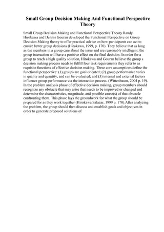 Small Group Decision Making And Functional Perspective
Theory
Small Group Decision Making and Functional Perspective Theory Randy
Hirokawa and Dennis Gouran developed the Functional Perspective on Group
Decision Making theory to offer practical advice on how participants can act to
ensure better group decisions (Hirokawa, 1999, p. 170). They believe that as long
as the members in a group care about the issue and are reasonably intelligent, the
group interaction will have a positive effect on the final decision. In order for a
group to reach a high quality solution, Hirokawa and Gouran believe the group s
decision making process needs to fulfill four task requirements they refer to as
requisite functions of effective decision making. Three core assumptions define the
functional perspective: (1) groups are goal oriented; (2) group performance varies
in quality and quantity, and can be evaluated; and (3) internal and external factors
influence group performance via the interaction process. (Wittenbaum, 2004 p. 19).
In the problem analysis phase of effective decision making, group members should
recognize any obstacle that may arise that needs to be improved or changed and
determine the characteristics, magnitude, and possible cause(s) of that obstacle
confronting them. This phase lays the groundwork for what the group should be
prepared for as they work together (Hirokawa Salazar, 1999 p. 170).After analyzing
the problem, the group should then discuss and establish goals and objectives in
order to generate proposed solutions of
 