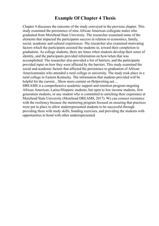 Example Of Chapter 4 Thesis
Chapter 4 discusses the outcome of the study conveyed in the previous chapter. This
study examined the persistence of nine African American collegiate males who
graduated from Morehead State University. The researcher examined some of the
elements that impacted the participants success in relation to economics, family,
social, academic and cultural experiences. The researcher also examined motivating
factors which the participants assisted the students in, toward their completion to
graduation. As college students, there are times when students develop their sense of
identity, and the participants provided information on how/when that was
accomplished. The researcher also provided a list of barriers, and the participants
provided input on how they were affected by the barriers. This study examined the
social and academic factors that affected the persistence to graduation of African
Americanmales who attended a rural college or university. The study took place in a
rural college in Eastern Kentucky. The information that students provided will be
helpful for the current... Show more content on Helpwriting.net ...
DREAMS is a comprehensive academic support and retention program targeting
African American, Latino/Hispanic students, but open to low income students, first
generation students, or any student who is committed to enriching their experience at
Morehead State University (Morehead DREAMS, 2017). We can connect resistance
with the resiliency because the mentoring program focused on ensuring that practices
were put in place to allow underrepresented students to be successful through
providing them with study skills, bonding exercises, and providing the students with
opportunities to bond with other underrepresented
 