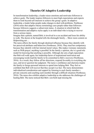 Theories Of Adaptive Leadership
In transformation leadership, a leader raises emotions and motivates followers to
achieve goals. The leader inspires followers to meet high expectations and expects
them to look beyond self interests to achieve the group s goals. In adaptive
leadership, a leader helps people make changes to deal with problems. Northouse
(2016) notes that adaptive theory terminology uses people rather than followers
because followers suggests a subservient status. A situation in which both the
transformation and adaptive styles apply is an individual who is trying to recover
from a serious injury.
Imagine that a patient, named Bob, is involved in a car accident and loses his ability
to walk. The doctor at the hospital tells the distraught family ... Show more content on
Helpwriting.net ...
The nurse affects the family through idealized influence because they identify with
her perceived attributes and behaviors (Northouse, 2016). They trust her competency
because they identify with her internal moral values. She makes visionary statements
such as With prayer, anything is possible! In the family s opinion, she is a good role
model for knowing that anything is possible. Although she sets a high expectation
that Bob will walk again, her leadership factor of inspirational motivation and
encouraging words lead the family to be committed to Bob s recovery (Northouse,
2016). As a result, they follow all her directions, respond favorably to everything she
says, and never question her judgment. The nurse s confidence and charisma inspire
the family to forego personal interests to spend time helping Bob. They feel so
confident that Bob will recover that they accept it as fact. The nurse demonstrates
individualized consideration and support by listening to each family member s
private concerns and coaching each member through a difficult situation (Northouse,
2016). The nurse also exhibits adaptive leadership as she addresses the challenges of
healing Bob. The nurse noticed that Bob s son Kirk kept missing the
 