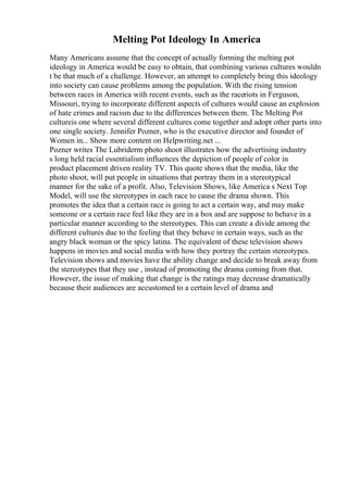 Melting Pot Ideology In America
Many Americans assume that the concept of actually forming the melting pot
ideology in America would be easy to obtain, that combining various cultures wouldn
t be that much of a challenge. However, an attempt to completely bring this ideology
into society can cause problems among the population. With the rising tension
between races in America with recent events, such as the raceriots in Ferguson,
Missouri, trying to incorporate different aspects of cultures would cause an explosion
of hate crimes and racism due to the differences between them. The Melting Pot
cultureis one where several different cultures come together and adopt other parts into
one single society. Jennifer Pozner, who is the executive director and founder of
Women in... Show more content on Helpwriting.net ...
Pozner writes The Lubriderm photo shoot illustrates how the advertising industry
s long held racial essentialism influences the depiction of people of color in
product placement driven reality TV. This quote shows that the media, like the
photo shoot, will put people in situations that portray them in a stereotypical
manner for the sake of a profit. Also, Television Shows, like America s Next Top
Model, will use the stereotypes in each race to cause the drama shown. This
promotes the idea that a certain race is going to act a certain way, and may make
someone or a certain race feel like they are in a box and are suppose to behave in a
particular manner according to the stereotypes. This can create a divide among the
different cultures due to the feeling that they behave in certain ways, such as the
angry black woman or the spicy latina. The equivalent of these television shows
happens in movies and social media with how they portray the certain stereotypes.
Television shows and movies have the ability change and decide to break away from
the stereotypes that they use , instead of promoting the drama coming from that.
However, the issue of making that change is the ratings may decrease dramatically
because their audiences are accustomed to a certain level of drama and
 