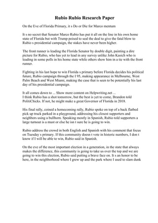 Rubio Rubio Research Paper
On the Eve of Florida Primary, it s Do or Die for Marco mentum
It s no secret that Senator Marco Rubio has put it all on the line in his own home
state of Florida but with Trump poised to seal the deal to give the fatal blow to
Rubio s presidential campaign, the stakes have never been higher.
The front runner is leading the Florida Senator by double digit, painting a dire
picture for Rubio, who has yet to lead in any survey unlike John Kasich who is
leading in some polls in his home state while others show him in a tie with the front
runner.
Fighting in his last hope to win Florida s primary before Florida decides his political
future, Rubio campaign through the I 95, making appearance in Melbourne, West
Palm Beach and West Miami, making the case that is seen to be potentially his last
day of his presidential campaign.
It all comes down to ... Show more content on Helpwriting.net ...
I think Rubio has a shot tomorrow, but the best is yet to come, Brandon told
PolitiChicks. If not, he might make a great Governor of Florida in 2018.
His final rally, coined a homecoming rally, Rubio spoke on top of a back flatbed
pick up truck parked in a playground, addressing his closest supporters and
neighbors using a bullhorn. Speaking mostly in Spanish, Rubio told supporters a
large turnout is a must or else he isn t sure he is going to win.
Rubio address the crowd in both English and Spanish with his comment that focus
on Tuesday s primary. If this community doesn t vote in historic numbers, I don t
know if I will be able to win, Rubio said in Spanish.
On the eve of the most important election in a generation, in the state that always
makes the difference, this community is going to take us over the top and we are
going to win this election, Rubio said putting a brave face on. It s an honor to be
here, in the neighborhood where I grew up and the park where I used to slam dunk
 