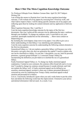 How I Met The Meta Cognition Knowledge Outcome
To: Professor Gillespie From: Matthew Carrano Date: April 28, 2017 Subject:
Writing 220
I am writing this memo to illustrate how I met the meta cognition knowledge
outcome. I will evaluate all of my papers by assessing how I fixed my work, and
what I did to improve them. I will be taking specific elements out of my papers and
reflecting upon them by looking for content elements and my application of delivery
skills.
Meta Cognition Outcome: Doc 1 and Doc 2
I met the meta cognition knowledge outcome by the topics of the first two
documents. One way I achieved this outcome was by addressing the topic s audience
through your feedback. To change my audience error, I went back to see your
comment, apostrophe needed but not the informality. ... Show more content on
Helpwriting.net ...
By including the word slippery slope more in my paper, I was able to give you a
better understanding of what fallacy I was identifying and explaining.
I met the meta cognition outcome by understanding the following content elements in
the first two documents:
Generalized Fallacy ex. I do not explain a generalize fallacy well because you write
this point s not quite clear why dies our generalize the capital? I need to explain why
our can be classified as a fallacy. In your doc 1 description, you say, look for personal
pronouns, a general group (Gillespie 1). I corrected Trump s fallacy by
incorporating the definition you provided us to clarified the use of a generalized
fallacy.
Faulty Emotional Appeal Fallacy ex. To change my faulty emotional appeal
explanation, I looked at your comment, this sentence offers broad info and is it even
true? I needed to change my sentence around because it sounds informal, and I did
not explain the fallacy well. A Faulty emotional appeal can be defined as an
assertion, emotional appeal, nowhere is there any evidence presented (Brinton). I
corrected my error by explaining how Trump s faulty emotional appeal evoked
emotion and presented no evidence.
List ex. I incorrectly introduced a quote when you said, works better to put the colon
here and delete the following words hear the improvement. I listened to your advice
and deleted information I did not need. As a result, I was
 