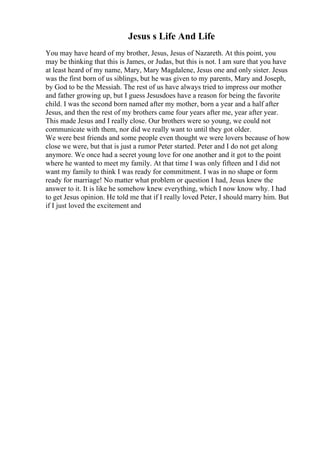 Jesus s Life And Life
You may have heard of my brother, Jesus, Jesus of Nazareth. At this point, you
may be thinking that this is James, or Judas, but this is not. I am sure that you have
at least heard of my name, Mary, Mary Magdalene, Jesus one and only sister. Jesus
was the first born of us siblings, but he was given to my parents, Mary and Joseph,
by God to be the Messiah. The rest of us have always tried to impress our mother
and father growing up, but I guess Jesusdoes have a reason for being the favorite
child. I was the second born named after my mother, born a year and a half after
Jesus, and then the rest of my brothers came four years after me, year after year.
This made Jesus and I really close. Our brothers were so young, we could not
communicate with them, nor did we really want to until they got older.
We were best friends and some people even thought we were lovers because of how
close we were, but that is just a rumor Peter started. Peter and I do not get along
anymore. We once had a secret young love for one another and it got to the point
where he wanted to meet my family. At that time I was only fifteen and I did not
want my family to think I was ready for commitment. I was in no shape or form
ready for marriage! No matter what problem or question I had, Jesus knew the
answer to it. It is like he somehow knew everything, which I now know why. I had
to get Jesus opinion. He told me that if I really loved Peter, I should marry him. But
if I just loved the excitement and
 