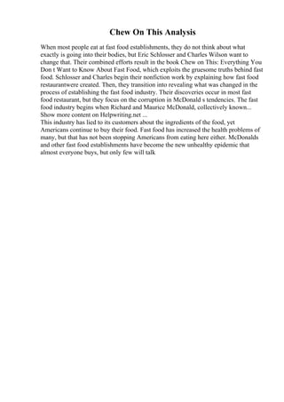 Chew On This Analysis
When most people eat at fast food establishments, they do not think about what
exactly is going into their bodies, but Eric Schlosser and Charles Wilson want to
change that. Their combined efforts result in the book Chew on This: Everything You
Don t Want to Know About Fast Food, which exploits the gruesome truths behind fast
food. Schlosser and Charles begin their nonfiction work by explaining how fast food
restaurantwere created. Then, they transition into revealing what was changed in the
process of establishing the fast food industry. Their discoveries occur in most fast
food restaurant, but they focus on the corruption in McDonald s tendencies. The fast
food industry begins when Richard and Maurice McDonald, collectively known...
Show more content on Helpwriting.net ...
This industry has lied to its customers about the ingredients of the food, yet
Americans continue to buy their food. Fast food has increased the health problems of
many, but that has not been stopping Americans from eating here either. McDonalds
and other fast food establishments have become the new unhealthy epidemic that
almost everyone buys, but only few will talk
 