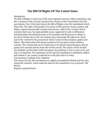 The Bill Of Rights Of The United States
Introduction
The Bill of Rights is easily one of the most important sections within constitution, and
this is because of the way that it protects the citizens of the United States from the
government. One of the items therein the Bill of Rights is the 4th Amendment which
states that, The right of the people to be secure in their persons, houses, papers, and
effects, against unreasonable searches and seizures, shall not be violated, and no
warrants shall issue, but upon probable cause, supported by oath or affirmation,
and particularly describing the place to be searched, and the persons or things to
be seized. Broken down, this one sentence gives the people the right to be secure
and not be violated by the government when it comes to their property, papers and
effects. This keeps them from being searched or having items seized without a
warrant. This warrant that can be created has to be specific about the places that are
going to be searched and the items that will be seized. This article will be divided
into multiple sections that overall encompass the meaning of, how it came to be, and
why it is important. The importance of this specific amendment is absolutely endless,
and without it, our country would not be in the place that it is today.
Circumstances Leading to the Adoption
The reason for why this amendment was added surrounded the British and how they
treated the colonials, which made the need for this amendment ever so present. The
British
Regulars operated based
 