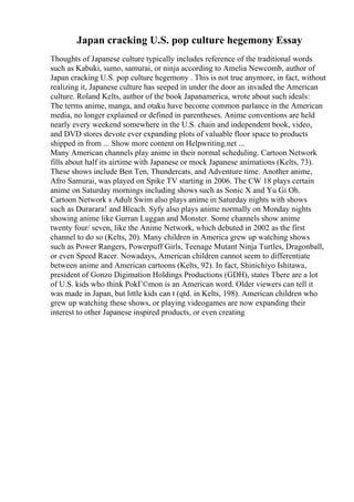 Japan cracking U.S. pop culture hegemony Essay
Thoughts of Japanese culture typically includes reference of the traditional words
such as Kabuki, sumo, samurai, or ninja according to Amelia Newcomb, author of
Japan cracking U.S. pop culture hegemony . This is not true anymore, in fact, without
realizing it, Japanese culture has seeped in under the door an invaded the American
culture. Roland Kelts, author of the book Japanamerica, wrote about such ideals:
The terms anime, manga, and otaku have become common parlance in the American
media, no longer explained or defined in parentheses. Anime conventions are held
nearly every weekend somewhere in the U.S. chain and independent book, video,
and DVD stores devote ever expanding plots of valuable floor space to products
shipped in from ... Show more content on Helpwriting.net ...
Many American channels play anime in their normal scheduling. Cartoon Network
fills about half its airtime with Japanese or mock Japanese animations (Kelts, 73).
These shows include Ben Ten, Thundercats, and Adventure time. Another anime,
Afro Samurai, was played on Spike TV starting in 2006. The CW 18 plays certain
anime on Saturday mornings including shows such as Sonic X and Yu Gi Oh.
Cartoon Network s Adult Swim also plays anime in Saturday nights with shows
such as Durarara! and Bleach. Syfy also plays anime normally on Monday nights
showing anime like Gurran Luggan and Monster. Some channels show anime
twenty four/ seven, like the Anime Network, which debuted in 2002 as the first
channel to do so (Kelts, 20). Many children in America grew up watching shows
such as Power Rangers, Powerpuff Girls, Teenage Mutant Ninja Turtles, Dragonball,
or even Speed Racer. Nowadays, American children cannot seem to differentiate
between anime and American cartoons (Kelts, 92). In fact, Shinichiyo Ishitawa,
president of Gonzo Digimation Holdings Productions (GDH), states There are a lot
of U.S. kids who think PokГ©mon is an American word. Older viewers can tell it
was made in Japan, but little kids can t (qtd. in Kelts, 198). American children who
grew up watching these shows, or playing videogames are now expanding their
interest to other Japanese inspired products, or even creating
 