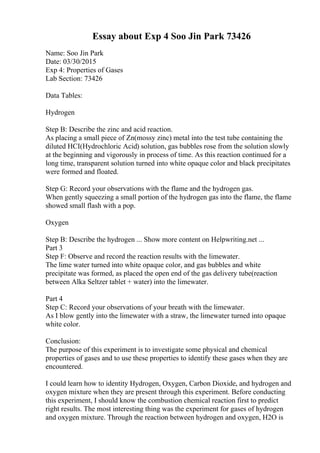 Essay about Exp 4 Soo Jin Park 73426
Name: Soo Jin Park
Date: 03/30/2015
Exp 4: Properties of Gases
Lab Section: 73426
Data Tables:
Hydrogen
Step B: Describe the zinc and acid reaction.
As placing a small piece of Zn(mossy zinc) metal into the test tube containing the
diluted HCI(Hydrochloric Acid) solution, gas bubbles rose from the solution slowly
at the beginning and vigorously in process of time. As this reaction continued for a
long time, transparent solution turned into white opaque color and black precipitates
were formed and floated.
Step G: Record your observations with the flame and the hydrogen gas.
When gently squeezing a small portion of the hydrogen gas into the flame, the flame
showed small flash with a pop.
Oxygen
Step B: Describe the hydrogen ... Show more content on Helpwriting.net ...
Part 3
Step F: Observe and record the reaction results with the limewater.
The lime water turned into white opaque color, and gas bubbles and white
precipitate was formed, as placed the open end of the gas delivery tube(reaction
between Alka Seltzer tablet + water) into the limewater.
Part 4
Step C: Record your observations of your breath with the limewater.
As I blow gently into the limewater with a straw, the limewater turned into opaque
white color.
Conclusion:
The purpose of this experiment is to investigate some physical and chemical
properties of gases and to use these properties to identify these gases when they are
encountered.
I could learn how to identity Hydrogen, Oxygen, Carbon Dioxide, and hydrogen and
oxygen mixture when they are present through this experiment. Before conducting
this experiment, I should know the combustion chemical reaction first to predict
right results. The most interesting thing was the experiment for gases of hydrogen
and oxygen mixture. Through the reaction between hydrogen and oxygen, H2O is
 