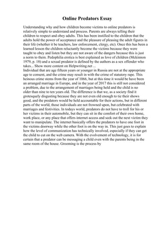 Online Predators Essay
Understanding why and how children become victims to online predators is
relatively simple to understand and process. Parents are always telling their
children to respect and obey adults. This has been instilled to the children that the
adults hold the power of acceptance and the pleasure of pleasing the adult figures in
their life (whether it be teachers, law enforcement, clergy, etc). Once this has been a
learned lesson the children reluctantly become the victims because they were
taught to obey and listen but they are not aware of the dangers because this is just
a norm to them. Pedophilia erotica is best explained as love of children (Mckinnon
1979, p. 18) and a sexual predator is defined by the authors as a sex offender who
takes... Show more content on Helpwriting.net ...
Individual that are age fifteen years or younger in Russia are not at the appropriate
age to consent, and the crime may result in with the crime of statutory rape. This
heinous crime stems from the year of 1066, but at this time it would be have been
an arranged marriage in Europe, and in the year of 2017 this is still not considered
a problem, due to the arrangement of marriages being held and the child is no
older than nine to ten years old. The difference is that we, as a society find it
grotesquely disgusting because they are not even old enough to tie their shows
good, and the predators would be held accountable for their actions, but in different
parts of the world, those individuals are not frowned upon, but celebrated with
marriages and festivities. In todays world, predators do not have to troll for his or
her victims in their automobile, but they can sit in the comfort of their own home,
work place, or any place that offers internet access and seek out the next victim they
want to manipulate. The internet basically offers the predators to have one foot in
the victims doorway while the other foot is on the way in. This just goes to explain
how the level of communization has technically involved, especially if they can get
the child to cut on the web camera. With the evolvement of technology, it is for
certain that a predator can be messaging a child even with the parents being in the
same room of the house. Grooming is the process by
 