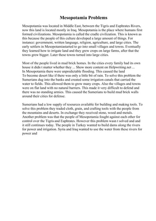 Mesopotamia Problems
Mesopotamia was located in Middle East, between the Tigris and Euphrates Rivers,
now this land is located mostly in Iraq. Mesopotamia is the place where humans first
formed civilizations. Mesopotamia is called the cradle civilization. This is known as
this because the people of this culture developed a large amount of things. For
instance: government, written language, religion, agriculture, and large cities. The
early settlers in Mesopotamiastarted to go into small villages and towns. Eventually
they learned how to irrigate land and they grew crops on large farms, after that the
towns grew bigger. Later these towns turned into large cities.
Most of the people lived in mud brick homes. In the cities every family had its own
house it didn t matter whether they ... Show more content on Helpwriting.net ...
In Mesopotamia there were unpredictable flooding. This caused the land
To become desert like if there was only a little bit of rain. To solve this problem the
Sumerians dug into the banks and created some irrigation canals that carried the
water to fields. This allowed them to grow many crops. Also the villages and towns
were on flat land with no natural barriers. This made it very difficult to defend and
there was no standing armies. This caused the Sumerians to build mud brick walls
around their cities for defense.
Sumerians had a low supply of resources available for building and making tools. To
solve this problem they traded cloth, grain, and crafting tools with the people from
the mountains and deserts. In exchange they received stone, wood and metals.
Another problem was that the people of Mesopotamia fought against each other for
control over the Tigris and Euphrates. However this problem wasn t solved and and
it still continues today. The people in Turkey wanted to build dams along the rivers
for power and irrigation. Syria and Iraq wanted to use the water from these rivers for
power and
 