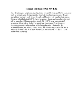 Soccer s Influence On My Life
As a Brazilian, soccer plays a significant role in your life since childbirth. Memories
such as going to your first game or the ritualistic bacchanals every game day, are
carved into your very soul. It runs through our blood; we eat, breathe,sleep soccer.
Since an infant I admired PelГ©. Heros have many shapes and sizes, but mine isn t
tall or muscular. Although standing at only 5 8 , PelГ© never came short of
greatness. If he received the ball, he would travel across the field giving the
impression that the ball was glued to his feet and scoring effortlessly. His
accomplishments had a direct impact on my life, influencing me to be the best at
whatever I chose to be, as he was. Hours spent watching PelГ© s soccer videos
allowed me to develop
 