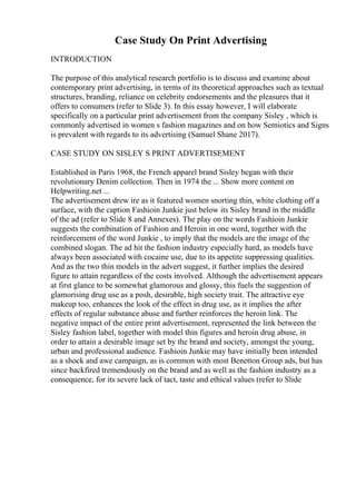Case Study On Print Advertising
INTRODUCTION
The purpose of this analytical research portfolio is to discuss and examine about
contemporary print advertising, in terms of its theoretical approaches such as textual
structures, branding, reliance on celebrity endorsements and the pleasures that it
offers to consumers (refer to Slide 3). In this essay however, I will elaborate
specifically on a particular print advertisement from the company Sisley , which is
commonly advertised in women s fashion magazines and on how Semiotics and Signs
is prevalent with regards to its advertising (Samuel Shane 2017).
CASE STUDY ON SISLEY S PRINT ADVERTISEMENT
Established in Paris 1968, the French apparel brand Sisley began with their
revolutionary Denim collection. Then in 1974 the ... Show more content on
Helpwriting.net ...
The advertisement drew ire as it featured women snorting thin, white clothing off a
surface, with the caption Fashioin Junkie just below its Sisley brand in the middle
of the ad (refer to Slide 8 and Annexes). The play on the words Fashioin Junkie
suggests the combination of Fashion and Heroin in one word, together with the
reinforcement of the word Junkie , to imply that the models are the image of the
combined slogan. The ad hit the fashion industry especially hard, as models have
always been associated with cocaine use, due to its appetite suppressing qualities.
And as the two thin models in the advert suggest, it further implies the desired
figure to attain regardless of the costs involved. Although the advertisement appears
at first glance to be somewhat glamorous and glossy, this fuels the suggestion of
glamorising drug use as a posh, desirable, high society trait. The attractive eye
makeup too, enhances the look of the effect in drug use, as it implies the after
effects of regular substance abuse and further reinforces the heroin link. The
negative impact of the entire print advertisement, represented the link between the
Sisley fashion label, together with model thin figures and heroin drug abuse, in
order to attain a desirable image set by the brand and society, amongst the young,
urban and professional audience. Fashioin Junkie may have initially been intended
as a shock and awe campaign, as is common with most Benetton Group ads, but has
since backfired tremendously on the brand and as well as the fashion industry as a
consequence, for its severe lack of tact, taste and ethical values (refer to Slide
 