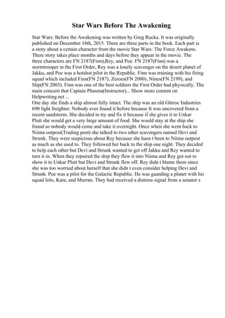 Star Wars Before The Awakening
Star Wars: Before the Awakening was written by Greg Rucka. It was originally
published on December 18th, 2015. There are three parts in the book. Each part is
a story about a certain character from the movie Star Wars: The Force Awakens.
There story takes place months and days before they appear in the movie. The
three characters are FN 2187(Finn),Rey, and Poe. FN 2187(Finn) was a
stormtrooper in the First Order, Rey was a lonely scavenger on the desert planet of
Jakku, and Poe was a hotshot pilot in the Republic. Finn was training with his firing
squad which included Finn(FN 2187), Zeroes(FN 2000), Nines(FN 2199), and
Slip(FN 2003). Finn was one of the best soldiers the First Order had physically. The
main concern that Captain Phasma(Instructor)... Show more content on
Helpwriting.net ...
One day she finds a ship almost fully intact. The ship was an old Ghtroc Industries
690 light freighter. Nobody ever found it before because It was uncovered from a
recent sandstorm. She decided to try and fix it because if she gives it to Unkar
Plutt she would get a very large amount of food. She would stay at the ship she
found so nobody would come and take it overnight. Once when she went back to
Niima outpost(Trading post) she talked to two other scavengers named Devi and
Strunk. They were suspicious about Rey because she hasn t been to Niima outpost
as much as she used to. They followed her back to the ship one night. They decided
to help each other but Devi and Strunk wanted to get off Jakku and Rey wanted to
turn it in. When they repaired the ship they flew it into Niima and Rey got out to
show it to Unkar Plutt but Devi and Strunk flew off. Rey didn t blame them since
she was too worried about herself that she didn t even consider helping Devi and
Strunk. Poe was a pilot for the Galactic Republic. He was guarding a planet with his
squad Iolo, Kare, and Murran. They had received a distress signal from a senator s
 