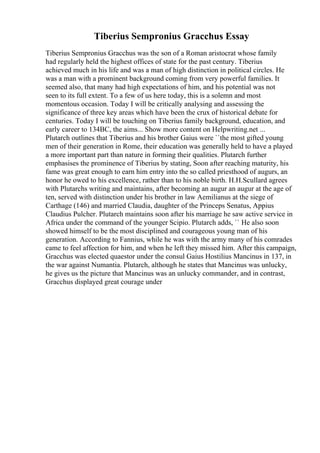 Tiberius Sempronius Gracchus Essay
Tiberius Sempronius Gracchus was the son of a Roman aristocrat whose family
had regularly held the highest offices of state for the past century. Tiberius
achieved much in his life and was a man of high distinction in political circles. He
was a man with a prominent background coming from very powerful families. It
seemed also, that many had high expectations of him, and his potential was not
seen to its full extent. To a few of us here today, this is a solemn and most
momentous occasion. Today I will be critically analysing and assessing the
significance of three key areas which have been the crux of historical debate for
centuries. Today I will be touching on Tiberius family background, education, and
early career to 134BC, the aims... Show more content on Helpwriting.net ...
Plutarch outlines that Tiberius and his brother Gaius were ``the most gifted young
men of their generation in Rome, their education was generally held to have a played
a more important part than nature in forming their qualities. Plutarch further
emphasises the prominence of Tiberius by stating, Soon after reaching maturity, his
fame was great enough to earn him entry into the so called priesthood of augurs, an
honor he owed to his excellence, rather than to his noble birth. H.H.Scullard agrees
with Plutarchs writing and maintains, after becoming an augur an augur at the age of
ten, served with distinction under his brother in law Aemilianus at the siege of
Carthage (146) and married Claudia, daughter of the Princeps Senatus, Appius
Claudius Pulcher. Plutarch maintains soon after his marriage he saw active service in
Africa under the command of the younger Scipio. Plutarch adds, `` He also soon
showed himself to be the most disciplined and courageous young man of his
generation. According to Fannius, while he was with the army many of his comrades
came to feel affection for him, and when he left they missed him. After this campaign,
Gracchus was elected quaestor under the consul Gaius Hostilius Mancinus in 137, in
the war against Numantia. Plutarch, although he states that Mancinus was unlucky,
he gives us the picture that Mancinus was an unlucky commander, and in contrast,
Gracchus displayed great courage under
 
