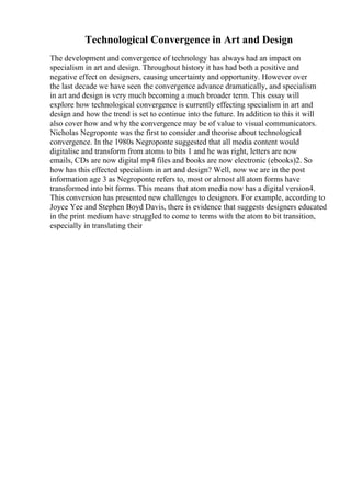 Technological Convergence in Art and Design
The development and convergence of technology has always had an impact on
specialism in art and design. Throughout history it has had both a positive and
negative effect on designers, causing uncertainty and opportunity. However over
the last decade we have seen the convergence advance dramatically, and specialism
in art and design is very much becoming a much broader term. This essay will
explore how technological convergence is currently effecting specialism in art and
design and how the trend is set to continue into the future. In addition to this it will
also cover how and why the convergence may be of value to visual communicators.
Nicholas Negroponte was the first to consider and theorise about technological
convergence. In the 1980s Negroponte suggested that all media content would
digitalise and transform from atoms to bits 1 and he was right, letters are now
emails, CDs are now digital mp4 files and books are now electronic (ebooks)2. So
how has this effected specialism in art and design? Well, now we are in the post
information age 3 as Negroponte refers to, most or almost all atom forms have
transformed into bit forms. This means that atom media now has a digital version4.
This conversion has presented new challenges to designers. For example, according to
Joyce Yee and Stephen Boyd Davis, there is evidence that suggests designers educated
in the print medium have struggled to come to terms with the atom to bit transition,
especially in translating their
 