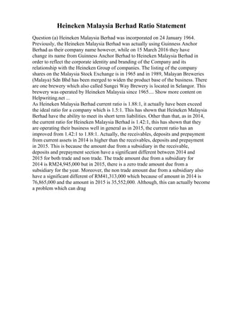Heineken Malaysia Berhad Ratio Statement
Question (a) Heineken Malaysia Berhad was incorporated on 24 January 1964.
Previously, the Heineken Malaysia Berhad was actually using Guinness Anchor
Berhad as their company name however, while on 15 March 2016 they have
change its name from Guinness Anchor Berhad to Heineken Malaysia Berhad in
order to reflect the corporate identity and branding of the Company and its
relationship with the Heineken Group of companies. The listing of the company
shares on the Malaysia Stock Exchange is in 1965 and in 1989, Malayan Breweries
(Malaya) Sdn Bhd has been merged to widen the product base of the business. There
are one brewery which also called Sungei Way Brewery is located in Selangor. This
brewery was operated by Heineken Malaysia since 1965.... Show more content on
Helpwriting.net ...
As Heineken Malaysia Berhad current ratio is 1.88:1, it actually have been exceed
the ideal ratio for a company which is 1.5:1. This has shown that Heineken Malaysia
Berhad have the ability to meet its short term liabilities. Other than that, as in 2014,
the current ratio for Heineken Malaysia Berhad is 1.42:1, this has shown that they
are operating their business well in general as in 2015, the current ratio has an
improved from 1.42:1 to 1.88:1. Actually, the receivables, deposits and prepayment
from current assets in 2014 is higher than the receivables, deposits and prepayment
in 2015. This is because the amount due from a subsidiary in the receivable,
deposits and prepayment section have a significant different between 2014 and
2015 for both trade and non trade. The trade amount due from a subsidiary for
2014 is RM24,945,000 but in 2015, there is a zero trade amount due from a
subsidiary for the year. Moreover, the non trade amount due from a subsidiary also
have a significant different of RM41,313,000 which because of amount in 2014 is
76,865,000 and the amount in 2015 is 35,552,000. Although, this can actually become
a problem which can drag
 