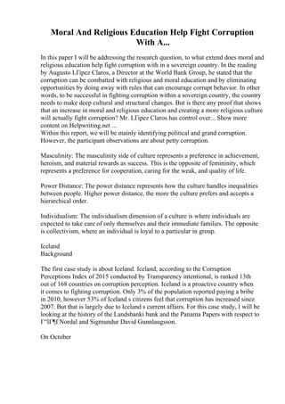 Moral And Religious Education Help Fight Corruption
With A...
In this paper I will be addressing the research question, to what extend does moral and
religious education help fight corruption with in a sovereign country. In the reading
by Augusto LГіpez Claros, a Director at the World Bank Group, he stated that the
corruption can be combatted with religious and moral education and by eliminating
opportunities by doing away with rules that can encourage corrupt behavior. In other
words, to be successful in fighting corruption within a sovereign country, the country
needs to make deep cultural and structural changes. But is there any proof that shows
that an increase in moral and religious education and creating a more religious culture
will actually fight corruption? Mr. LГіpez Claros has control over... Show more
content on Helpwriting.net ...
Within this report, we will be mainly identifying political and grand corruption.
However, the participant observations are about petty corruption.
Masculinity: The masculinity side of culture represents a preference in achievement,
heroism, and material rewards as success. This is the opposite of femininity, which
represents a preference for cooperation, caring for the weak, and quality of life.
Power Distance: The power distance represents how the culture handles inequalities
between people. Higher power distance, the more the culture prefers and accepts a
hierarchical order.
Individualism: The individualism dimension of a culture is where individuals are
expected to take care of only themselves and their immediate families. The opposite
is collectivism, where an individual is loyal to a particular in group.
Iceland
Background
The first case study is about Iceland. Iceland, according to the Corruption
Perceptions Index of 2015 conducted by Transparency intentional, is ranked 13th
out of 168 countries on corruption perception. Iceland is a proactive country when
it comes to fighting corruption. Only 3% of the population reported paying a bribe
in 2010, however 53% of Iceland s citizens feel that corruption has increased since
2007. But that is largely due to Iceland s current affairs. For this case study, I will be
looking at the history of the Landsbanki bank and the Panama Papers with respect to
Г“lГ¶f Nordal and Sigmundur David Gunnlaugsson.
On October
 