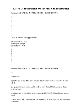 Effects Of Hypertension On Patients With Hypertension
Running head: GARLIC IN PATIENTS WITH HYPERTENSION
!1
!
!
!
!
!
!
!
Garlic in Patients with Hypertension
Alexandria Jean Cruz ?
Remington College ?
September 21, 2015
!
!
!
!
!
!
!
!
Running head: GARLIC IN PATIENTS WITH HYPERTENSION
!2
Introduction
Hypertension is one of the most influential risk factors for cardiovascular disease,
which
can quickly threaten human health. In 2013 more than 360,000 American deaths
involved high
blood pressure as the main or involving cause (CDC, 2015). Maintaining a healthy
blood
pressure can involve many factors. The prevalence of hypertension is increasing due
to lifestyle,
 