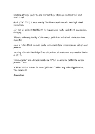 smoking, physical inactivity, and poor nutrition, which can lead to stroke, heart
attacks, and
death (CDC, 2015). Approximately 70 million American adults have high blood
pressure and
only half are controlled (CDC, 2015). Hypertension can be treated with medications,
changing
lifestyle, and eating healthy. Coincidently, garlic is an herb which researchers have
studied in
order to reduce blood pressure. Garlic supplements have been associated with a blood
pressure
lowering effect of clinical significance in patients with untreated hypertension Ried et
al (2010).
Complementary and alternative medicine (CAM) is a growing field in the nursing
practice. There
is further need to explore the use of garlic as a CAM to help reduce hypertension.
This paper will
discuss four
 