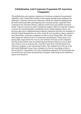 Globalization And Corporate Expansion Of American
Companies
The globalization and corporate expansion of American companies has promoted
inequality in the United States and the world, largely through means defined to be
inhumane. Corporate America has embraced a hands free method of globalization.
By both outsourcing labor and targeting more consumer groups, especially those
yearning for the American Dream, corporate America has successfully increased
profits. Almost everyone on earth is feeling the negative effects of corporate America
s actions. By outsourcing labor, prohibiting unions, disadvantaging women, and
driving wages down, globalizationand corporate expansion advocates for inequality in
both the United Statesand the rest of the world. By moving labor to places outside of
the United States, American companies are able to secure cheap labor. This cheap
labor negatively affects the lives of Americans and foreigners. Some places even
paying daily wages below the cost of a loaf of bread. Not only are the companies
driving up their profits, they are globalizing their brand at almost no cost to them
and a massive cost to everyone else. Anywhere litter flows with the brand of an
American company, is free advertising to them. The crushed Coca Cola can or the
half rotted McDonald s bag, all are examples of a free ad. According to John A.
Powell and S.P. Udayakumar, The style of globalism pushed by the United States has
favored the free movement and protection of capital, while being at best indifferent
and at worst hostile to
 