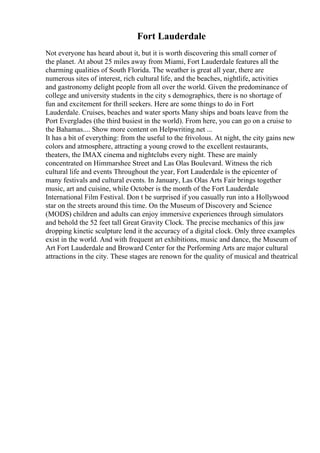 Fort Lauderdale
Not everyone has heard about it, but it is worth discovering this small corner of
the planet. At about 25 miles away from Miami, Fort Lauderdale features all the
charming qualities of South Florida. The weather is great all year, there are
numerous sites of interest, rich cultural life, and the beaches, nightlife, activities
and gastronomy delight people from all over the world. Given the predominance of
college and university students in the city s demographics, there is no shortage of
fun and excitement for thrill seekers. Here are some things to do in Fort
Lauderdale. Cruises, beaches and water sports Many ships and boats leave from the
Port Everglades (the third busiest in the world). From here, you can go on a cruise to
the Bahamas.... Show more content on Helpwriting.net ...
It has a bit of everything: from the useful to the frivolous. At night, the city gains new
colors and atmosphere, attracting a young crowd to the excellent restaurants,
theaters, the IMAX cinema and nightclubs every night. These are mainly
concentrated on Himmarshee Street and Las Olas Boulevard. Witness the rich
cultural life and events Throughout the year, Fort Lauderdale is the epicenter of
many festivals and cultural events. In January, Las Olas Arts Fair brings together
music, art and cuisine, while October is the month of the Fort Lauderdale
International Film Festival. Don t be surprised if you casually run into a Hollywood
star on the streets around this time. On the Museum of Discovery and Science
(MODS) children and adults can enjoy immersive experiences through simulators
and behold the 52 feet tall Great Gravity Clock. The precise mechanics of this jaw
dropping kinetic sculpture lend it the accuracy of a digital clock. Only three examples
exist in the world. And with frequent art exhibitions, music and dance, the Museum of
Art Fort Lauderdale and Broward Center for the Performing Arts are major cultural
attractions in the city. These stages are renown for the quality of musical and theatrical
 