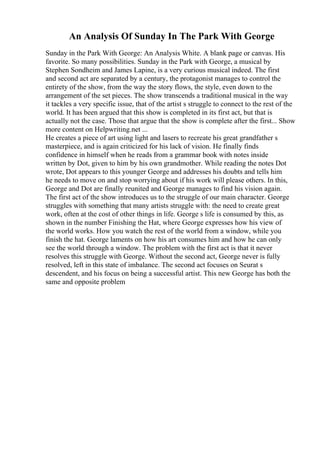 An Analysis Of Sunday In The Park With George
Sunday in the Park With George: An Analysis White. A blank page or canvas. His
favorite. So many possibilities. Sunday in the Park with George, a musical by
Stephen Sondheim and James Lapine, is a very curious musical indeed. The first
and second act are separated by a century, the protagonist manages to control the
entirety of the show, from the way the story flows, the style, even down to the
arrangement of the set pieces. The show transcends a traditional musical in the way
it tackles a very specific issue, that of the artist s struggle to connect to the rest of the
world. It has been argued that this show is completed in its first act, but that is
actually not the case. Those that argue that the show is complete after the first... Show
more content on Helpwriting.net ...
He creates a piece of art using light and lasers to recreate his great grandfather s
masterpiece, and is again criticized for his lack of vision. He finally finds
confidence in himself when he reads from a grammar book with notes inside
written by Dot, given to him by his own grandmother. While reading the notes Dot
wrote, Dot appears to this younger George and addresses his doubts and tells him
he needs to move on and stop worrying about if his work will please others. In this,
George and Dot are finally reunited and George manages to find his vision again.
The first act of the show introduces us to the struggle of our main character. George
struggles with something that many artists struggle with: the need to create great
work, often at the cost of other things in life. George s life is consumed by this, as
shown in the number Finishing the Hat, where George expresses how his view of
the world works. How you watch the rest of the world from a window, while you
finish the hat. George laments on how his art consumes him and how he can only
see the world through a window. The problem with the first act is that it never
resolves this struggle with George. Without the second act, George never is fully
resolved, left in this state of imbalance. The second act focuses on Seurat s
descendent, and his focus on being a successful artist. This new George has both the
same and opposite problem
 