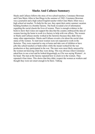 Slacks And Calluses Summary
Slacks and Calluses follows the story of two school teachers, Constance Bowman
and Clara Marie Allen in San Diego in the summer of 1943. Constance Bowman
was a journalist and a high school English teacher while Clara Marie Allen was a
high school art teacher. To help for the war, they spent their entire summer vacation
building bombers in a bomber factory. The book revealed a lot of information
regarding the social classin the lives of women. There is enough evidence in the
book to show that it does not support the idea that the country embraced the idea of
women leaving the home to work in a factory to help with war efforts. The women
in Slacks and Calluses mostly worked at the factories because they didn t have
many other opportunities. Slacks and Calluses reveals a lot about the social class
status of the women. To start most women were not expected to work in the
factories. They were expected to stay at home and take care of children or have
jobs like school teachers or bank tellers while the meant worked for the war
production or they participated in the war. The men were most likely annoyed by
the women not knowing what they were doing. This was obvious when Constance
asked how to use a tool and he looked disgustingly as if he was saying Women! , in
his head. The men at the factory repeated how to clock in to the women. They
repeated it four times. This shows that they didn t respect the women as workers and
thought they were not smart enough to be there. Talking
 