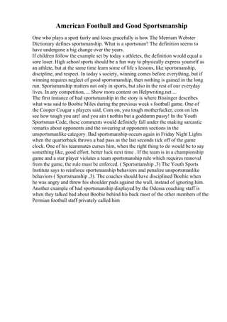 American Football and Good Sportsmanship
One who plays a sport fairly and loses gracefully is how The Merriam Webster
Dictionary defines sportsmanship. What is a sportsman? The definition seems to
have undergone a big change over the years.
If children follow the example set by today s athletes, the definition would equal a
sore loser. High school sports should be a fun way to physically express yourself as
an athlete, but at the same time learn some of life s lessons, like sportsmanship,
discipline, and respect. In today s society, winning comes before everything, but if
winning requires neglect of good sportsmanship, then nothing is gained in the long
run. Sportsmanship matters not only in sports, but also in the rest of our everyday
lives. In any competition, ... Show more content on Helpwriting.net ...
The first instance of bad sportsmanship in the story is where Bissinger describes
what was said to Boobie Miles during the previous week s football game. One of
the Cooper Cougar s players said, Com on, you tough motherfucker, com on lets
see how tough you are! and you ain t nothin but a goddamn pussy! In the Youth
Sportsman Code, these comments would definitely fall under the making sarcastic
remarks about opponents and the swearing at opponents sections in the
unsportsmanlike category. Bad sportsmanship occurs again in Friday Night Lights
when the quarterback throws a bad pass as the last seconds tick off of the game
clock. One of his teammates curses him, when the right thing to do would be to say
something like, good effort, better luck next time . If the team is in a championship
game and a star player violates a team sportsmanship rule which requires removal
from the game, the rule must be enforced. ( Sportsmanship ,3) The Youth Sports
Institute says to reinforce sportsmanship behaviors and penalize unsportsmanlike
behaviors ( Sportsmanship ,3). The coaches should have disciplined Boobie when
he was angry and threw his shoulder pads against the wall, instead of ignoring him.
Another example of bad sportsmanship displayed by the Odessa coaching staff is
when they talked bad about Boobie behind his back most of the other members of the
Permian football staff privately called him
 