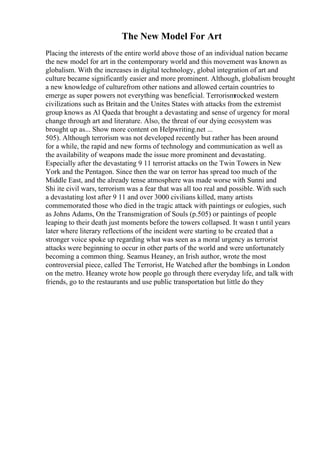 The New Model For Art
Placing the interests of the entire world above those of an individual nation became
the new model for art in the contemporary world and this movement was known as
globalism. With the increases in digital technology, global integration of art and
culture became significantly easier and more prominent. Although, globalism brought
a new knowledge of culturefrom other nations and allowed certain countries to
emerge as super powers not everything was beneficial. Terrorismrocked western
civilizations such as Britain and the Unites States with attacks from the extremist
group knows as Al Qaeda that brought a devastating and sense of urgency for moral
change through art and literature. Also, the threat of our dying ecosystem was
brought up as... Show more content on Helpwriting.net ...
505). Although terrorism was not developed recently but rather has been around
for a while, the rapid and new forms of technology and communication as well as
the availability of weapons made the issue more prominent and devastating.
Especially after the devastating 9 11 terrorist attacks on the Twin Towers in New
York and the Pentagon. Since then the war on terror has spread too much of the
Middle East, and the already tense atmosphere was made worse with Sunni and
Shi ite civil wars, terrorism was a fear that was all too real and possible. With such
a devastating lost after 9 11 and over 3000 civilians killed, many artists
commemorated those who died in the tragic attack with paintings or eulogies, such
as Johns Adams, On the Transmigration of Souls (p.505) or paintings of people
leaping to their death just moments before the towers collapsed. It wasn t until years
later where literary reflections of the incident were starting to be created that a
stronger voice spoke up regarding what was seen as a moral urgency as terrorist
attacks were beginning to occur in other parts of the world and were unfortunately
becoming a common thing. Seamus Heaney, an Irish author, wrote the most
controversial piece, called The Terrorist, He Watched after the bombings in London
on the metro. Heaney wrote how people go through there everyday life, and talk with
friends, go to the restaurants and use public transportation but little do they
 