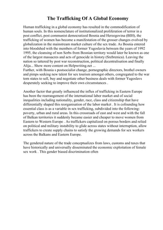 The Trafficking Of A Global Economy
Human trafficking in a global economy has resulted in the commodification of
human souls. In this nomenclature of institutionalized proliferation of terror in a
post conflict, post communist democratized Bosnia and Herzegovina (BIH), the
trafficking of women has become a manifestation of the grosser changes evolved by
globalization in the mainstream market culture of the sex trade. As Bosnia entered
into bloodshed with the members of former Yugoslavia between the years of 1992
1995, the cleansing of non Serbs from Bosnian territory would later be known as one
of the largest massacres and acts of genocide in history (Srebrenica). Leaving the
nation so tattered by post war reconstruction, political decentralisation and finally
Alija... Show more content on Helpwriting.net ...
Further, with Bosnia s postsocialist change, pornographic directors, brothel owners
and pimps seeking new talent for sex tourism amongst others, congregated to the war
torn states to sell, buy and negotiate other business deals with former Yugoslavs
desperately seeking to improve their own circumstances .
Another factor that greatly influenced the influx of trafficking in Eastern Europe
has been the rearrangement of the international labor market and of social
inequalities including nationality, gender, race, class and citizenship that have
differentially shaped this reorganisation of the labor market . It is cofounding how
essential class is as a variable in sex trafficking, subdivided into the following:
poverty, urban and rural areas. In this crossroads of east and west and with the fall
of Balkan territories it suddenly became easier and cheaper to move women from
Eastern to Western Europe . As traffickers capitalized on porous borders and relied
on political and military instability to glide across states without interruption, allow
traffickers to create supply chains to satisfy the growing demands for sex workers
across the Balkans and Eastern Europe.
The gendered nature of the trade conceptualizes from laws, customs and taxes that
have historically and universally disseminated the economic exploitation of female
sex work . This gender biased discrimination often
 
