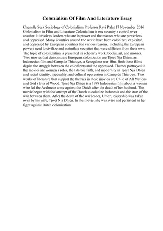 Colonialism Of Film And Literature Essay
Chenelle Seck Sociology of Colonialism Professor Ravi Palat 17 November 2016
Colonialism in Film and Literature Colonialism is one country s control over
another. It involves leaders who are in power and the masses who are powerless
and oppressed. Many countries around the world have been colonized, exploited,
and oppressed by European countries for various reasons, including the European
powers need to civilize and assimilate societies that were different from their own.
The topic of colonization is presented in scholarly work, books, art, and movies.
Two movies that demonstrate European colonization are Tjoet Nja Dhien, an
Indonesian film and Camp de Thiaroye, a Senegalese war film. Both these films
depict the struggle between the colonizers and the oppressed. Themes portrayed in
the movies are women s roles, the Islamic faith, and modernity in Tjoet Nja Dhien
and racial identity, inequality, and cultural oppression in Camp de Thiaroye. Two
works of literature that support the themes in these movies are Child of All Nations
and God s Bits of Wood. Tjoet Nja Dhien is a 1988 Indonesian film about a woman
who led the Acehnese army against the Dutch after the death of her husband. The
movie began with the attempt of the Dutch to colonize Indonesia and the start of the
war between them. After the death of the war leader, Umer, leadership was taken
over by his wife, Tjoet Nja Dhien. In the movie, she was wise and persistent in her
fight against Dutch colonization
 