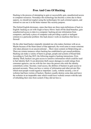 Pros And Cons Of Hacking
Hacking is the process of attempting to gain or successfully gain, unauthorized access
to computer resources. Nowadays this technology has become a crime due to these
aspects, we should not neglect using the technologies for such criminal aspects, and
instead we can use it in the better manner like security purpose.
The Oxford English dictionary, states that there are three main definitions of hack in
English: hacking as cut with rough or heavy blows: hack off the dead branches, gain
unauthorized access to data in a computer: hacking private information from
computers, and lastly a piece of computer code providing a quick or inelegant
solution to a particular problem: this hack doesn t work on machines that have a
firewall
On the other hand hacker originally intended one who makes furniture with an ax.
Maybe because of the blunt nature of that approach, the word came to mean someone
who takes pleasure in an unconventional ... Show more content on Helpwriting.net ...
There are certain instances where hacking has established to get caused problems.
Hacking can make a variety of harm to groups, people and systems of broad field.
According to Tech faq 2015, the following negative hacking interactions: First,
identity Theft, hackers can gain access to sensitive information which could be used
to fuel identity theft. It can determine theft causes damages to credit ratings from
consumer agencies, run ins with the law since the person who stole the identity
committed a crime. Second, e mail access, the abilities of hackers to gain access to
personal accounts. These can have a variety of information and other private files
which most people would regard as important. Lastly, website security, a lot of
websites had been victims of hackers. Hackers usually destroy some data and leave
the websites in an inoperable state which would leave website owners with the task
of rebuilding their sites from scratch if they did not have a
 
