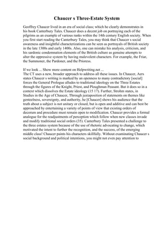 Chaucer s Three-Estate System
Geoffrey Chaucer lived in an era of social class; which he clearly demonstrates in
his book Canterbury Tales. Chaucer does a decent job on portraying each of the
pilgrims as an example of various ranks within the 14th century English society. When
you first start reading the Canterbury Tales, you may think that Chaucer s social
awareness and insightful characterizations can be seen as portrayals of British society
in the late 1300s and early 1400s. Also, one can mistake his analysis, criticism, and
his sardonic condemnation elements of the British culture as genuine attempts to
alter the oppressive system by having malevolent characters. For example, the Friar,
the Summoner, the Pardoner, and the Prioress.
If we look ... Show more content on Helpwriting.net ...
The CT uses a new, broader approach to address all these issues. In Chaucer, Aers
states Chaucer s writing is marked by an openness to many contradictory [social]
forces the General Prologue alludes to traditional ideology on the Three Estates
through the figures of the Knight, Priest, and Ploughman Peasant. But it does so in a
context which dissolves the Estate ideology (15 17). Further, Strohm states, in
Studies in the Age of Chaucer, Through juxtaposition of statements on themes like
genteelness, sovereignty, and authority, he [Chaucer] shows his audience that the
truth about a subject is not unitary or closed, but is open and additive and can best be
approached by entertaining a variety of points of view that existing orders of
decorum and procedure must remain open to modification. Chaucer provides a formal
analogue for the readjustments of perception which follow when new classes invade
and modify traditional social orders (35). Canterbury Tales presented a challenge to
the three estates system because of the use of rhetoric advocating to change, which
motivated the intent to further the recognition, and the success, of the emerging
middle class! Chaucer paints his characters skillfully. Without examinating Chaucer s
social background and political intentions, you might not even pay attention to
 
