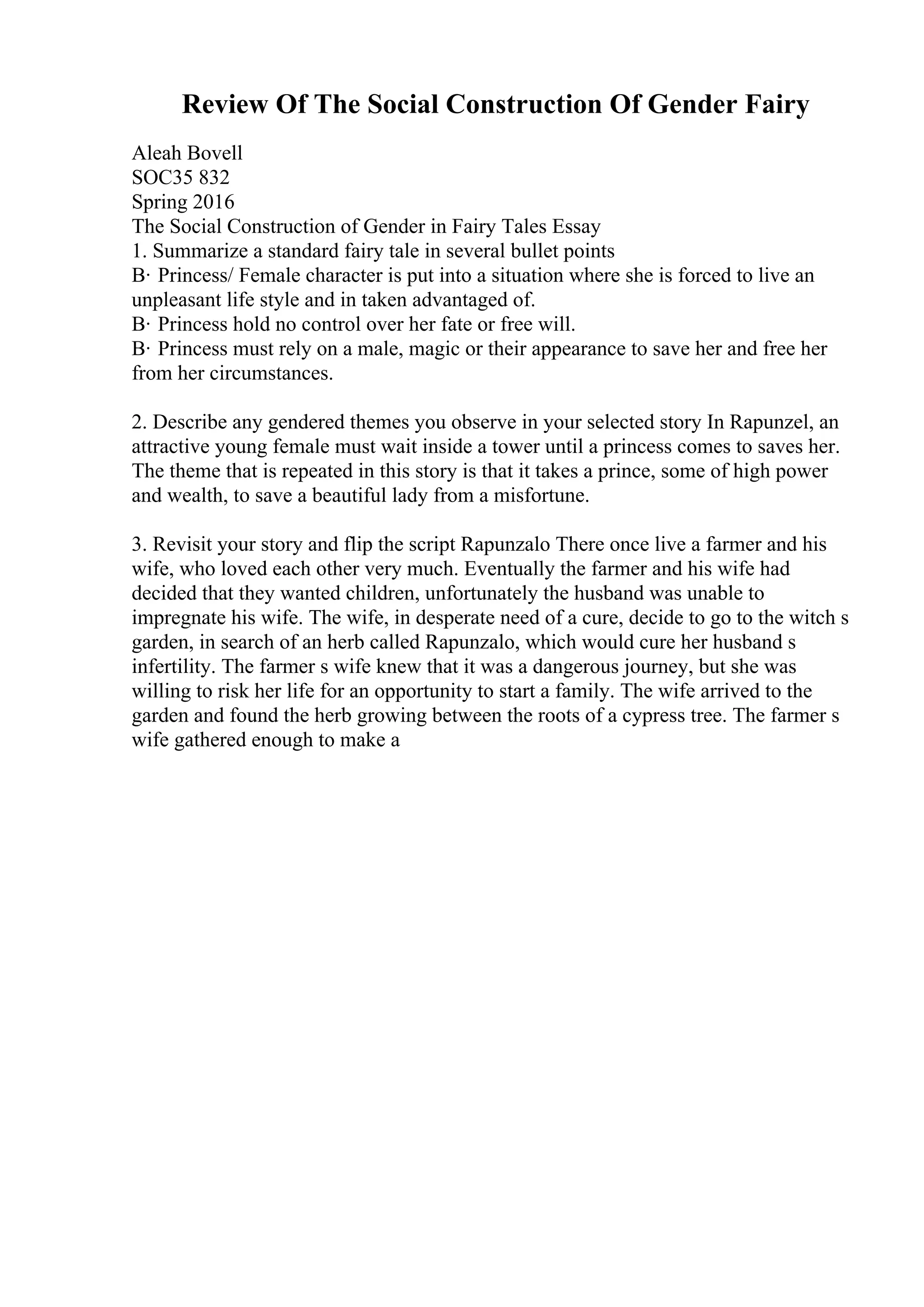 Review Of The Social Construction Of Gender Fairy
Aleah Bovell
SOC35 832
Spring 2016
The Social Construction of Gender in Fairy Tales Essay
1. Summarize a standard fairy tale in several bullet points
В· Princess/ Female character is put into a situation where she is forced to live an
unpleasant life style and in taken advantaged of.
В· Princess hold no control over her fate or free will.
В· Princess must rely on a male, magic or their appearance to save her and free her
from her circumstances.
2. Describe any gendered themes you observe in your selected story In Rapunzel, an
attractive young female must wait inside a tower until a princess comes to saves her.
The theme that is repeated in this story is that it takes a prince, some of high power
and wealth, to save a beautiful lady from a misfortune.
3. Revisit your story and flip the script Rapunzalo There once live a farmer and his
wife, who loved each other very much. Eventually the farmer and his wife had
decided that they wanted children, unfortunately the husband was unable to
impregnate his wife. The wife, in desperate need of a cure, decide to go to the witch s
garden, in search of an herb called Rapunzalo, which would cure her husband s
infertility. The farmer s wife knew that it was a dangerous journey, but she was
willing to risk her life for an opportunity to start a family. The wife arrived to the
garden and found the herb growing between the roots of a cypress tree. The farmer s
wife gathered enough to make a
 