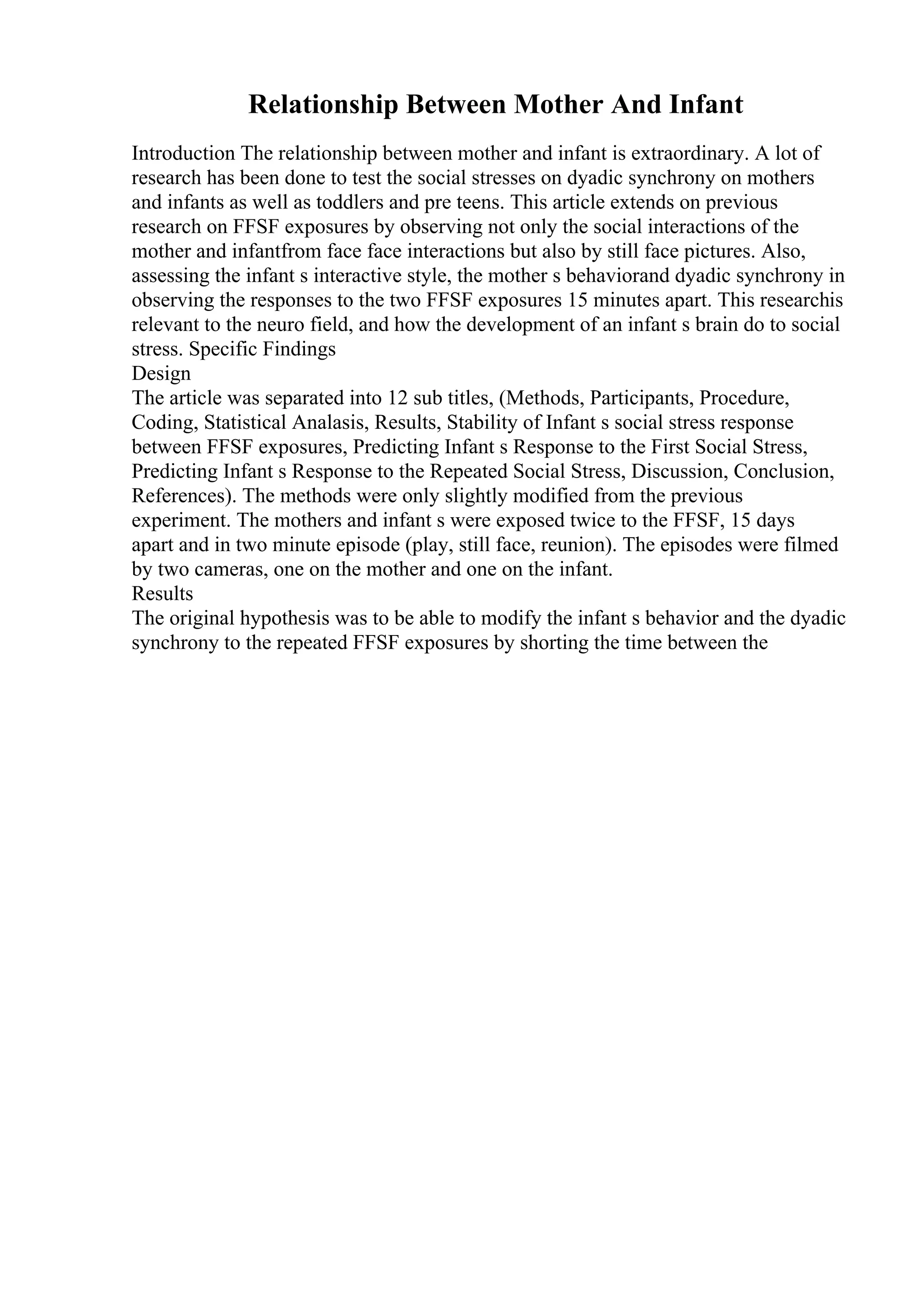 Relationship Between Mother And Infant
Introduction The relationship between mother and infant is extraordinary. A lot of
research has been done to test the social stresses on dyadic synchrony on mothers
and infants as well as toddlers and pre teens. This article extends on previous
research on FFSF exposures by observing not only the social interactions of the
mother and infantfrom face face interactions but also by still face pictures. Also,
assessing the infant s interactive style, the mother s behaviorand dyadic synchrony in
observing the responses to the two FFSF exposures 15 minutes apart. This researchis
relevant to the neuro field, and how the development of an infant s brain do to social
stress. Specific Findings
Design
The article was separated into 12 sub titles, (Methods, Participants, Procedure,
Coding, Statistical Analasis, Results, Stability of Infant s social stress response
between FFSF exposures, Predicting Infant s Response to the First Social Stress,
Predicting Infant s Response to the Repeated Social Stress, Discussion, Conclusion,
References). The methods were only slightly modified from the previous
experiment. The mothers and infant s were exposed twice to the FFSF, 15 days
apart and in two minute episode (play, still face, reunion). The episodes were filmed
by two cameras, one on the mother and one on the infant.
Results
The original hypothesis was to be able to modify the infant s behavior and the dyadic
synchrony to the repeated FFSF exposures by shorting the time between the
 