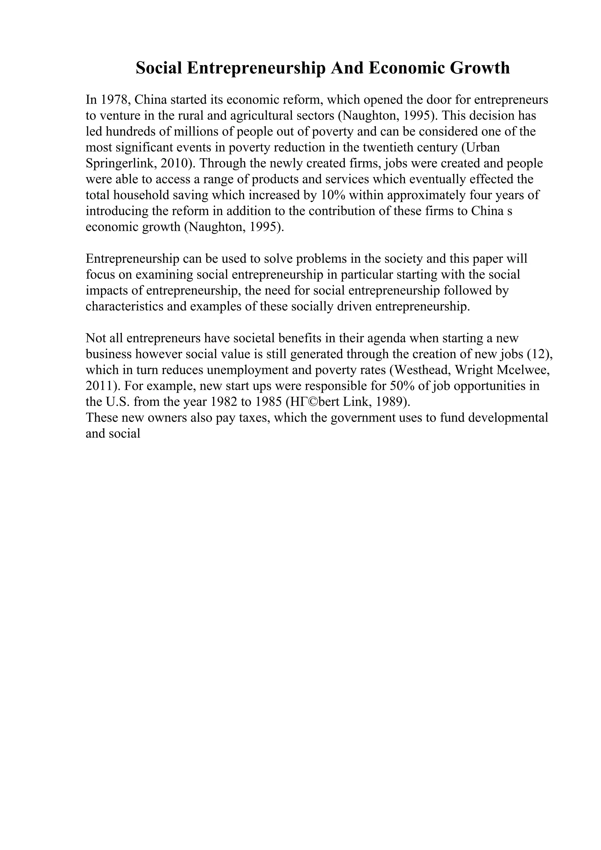 Social Entrepreneurship And Economic Growth
In 1978, China started its economic reform, which opened the door for entrepreneurs
to venture in the rural and agricultural sectors (Naughton, 1995). This decision has
led hundreds of millions of people out of poverty and can be considered one of the
most significant events in poverty reduction in the twentieth century (Urban
Springerlink, 2010). Through the newly created firms, jobs were created and people
were able to access a range of products and services which eventually effected the
total household saving which increased by 10% within approximately four years of
introducing the reform in addition to the contribution of these firms to China s
economic growth (Naughton, 1995).
Entrepreneurship can be used to solve problems in the society and this paper will
focus on examining social entrepreneurship in particular starting with the social
impacts of entrepreneurship, the need for social entrepreneurship followed by
characteristics and examples of these socially driven entrepreneurship.
Not all entrepreneurs have societal benefits in their agenda when starting a new
business however social value is still generated through the creation of new jobs (12),
which in turn reduces unemployment and poverty rates (Westhead, Wright Mcelwee,
2011). For example, new start ups were responsible for 50% of job opportunities in
the U.S. from the year 1982 to 1985 (HГ©bert Link, 1989).
These new owners also pay taxes, which the government uses to fund developmental
and social
 