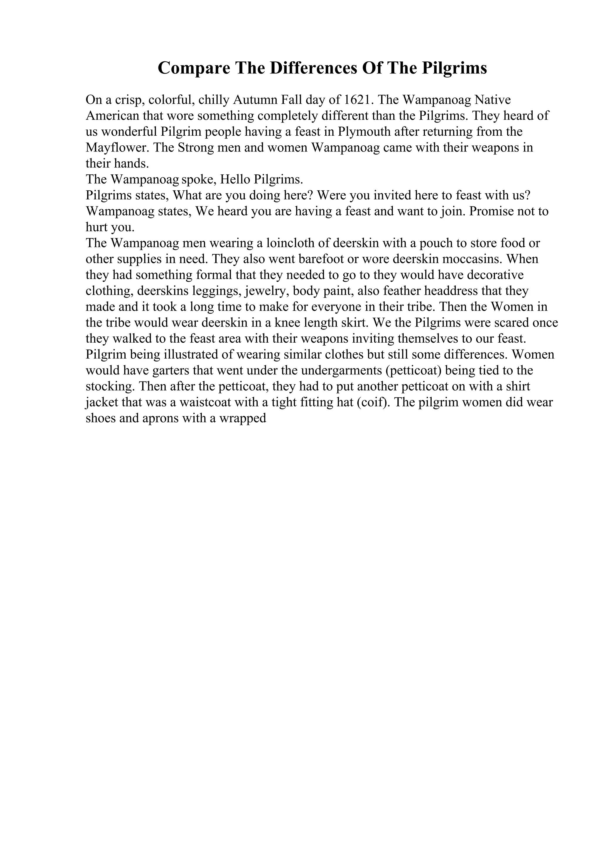 Compare The Differences Of The Pilgrims
On a crisp, colorful, chilly Autumn Fall day of 1621. The Wampanoag Native
American that wore something completely different than the Pilgrims. They heard of
us wonderful Pilgrim people having a feast in Plymouth after returning from the
Mayflower. The Strong men and women Wampanoag came with their weapons in
their hands.
The Wampanoag spoke, Hello Pilgrims.
Pilgrims states, What are you doing here? Were you invited here to feast with us?
Wampanoag states, We heard you are having a feast and want to join. Promise not to
hurt you.
The Wampanoag men wearing a loincloth of deerskin with a pouch to store food or
other supplies in need. They also went barefoot or wore deerskin moccasins. When
they had something formal that they needed to go to they would have decorative
clothing, deerskins leggings, jewelry, body paint, also feather headdress that they
made and it took a long time to make for everyone in their tribe. Then the Women in
the tribe would wear deerskin in a knee length skirt. We the Pilgrims were scared once
they walked to the feast area with their weapons inviting themselves to our feast.
Pilgrim being illustrated of wearing similar clothes but still some differences. Women
would have garters that went under the undergarments (petticoat) being tied to the
stocking. Then after the petticoat, they had to put another petticoat on with a shirt
jacket that was a waistcoat with a tight fitting hat (coif). The pilgrim women did wear
shoes and aprons with a wrapped
 