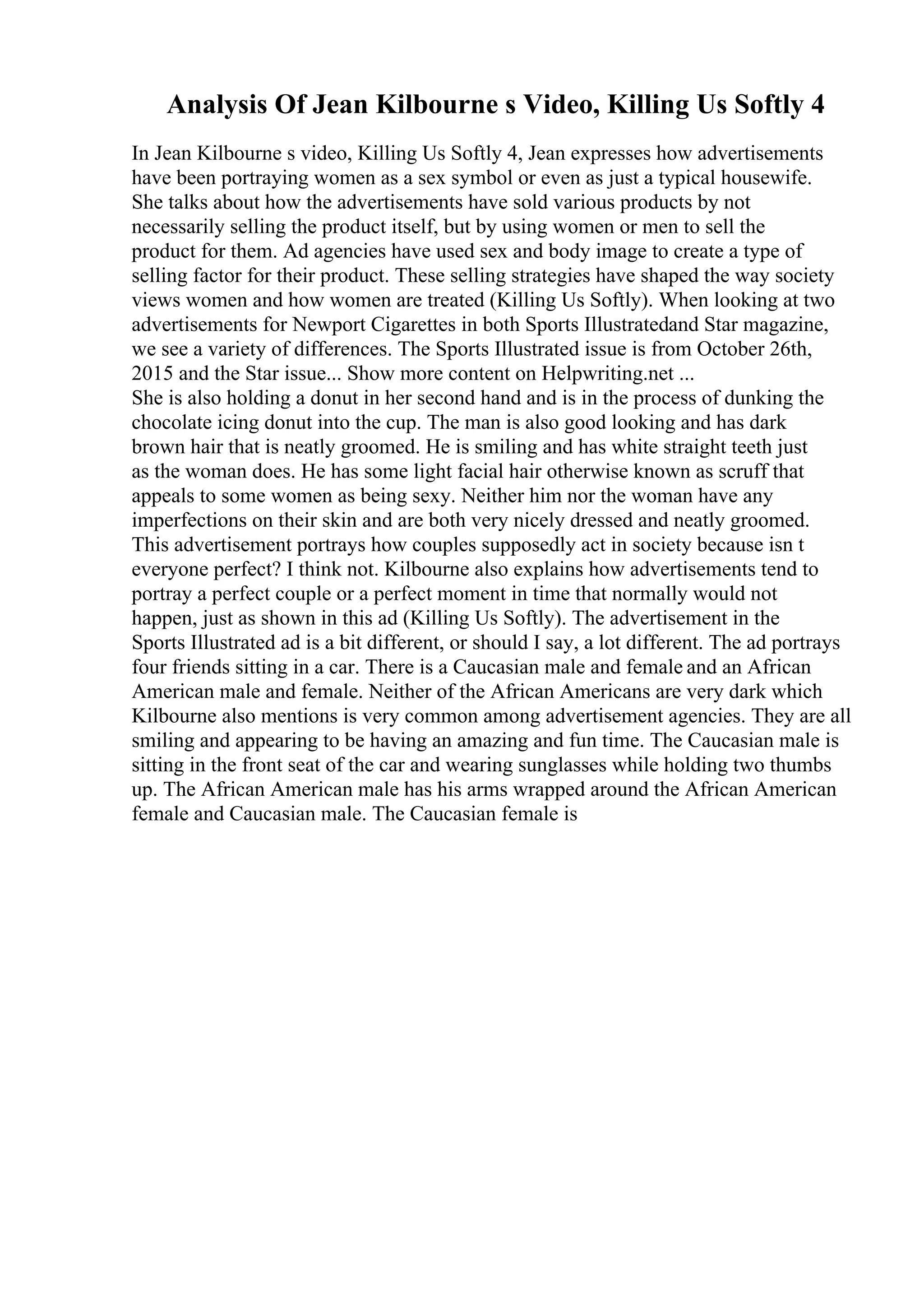Analysis Of Jean Kilbourne s Video, Killing Us Softly 4
In Jean Kilbourne s video, Killing Us Softly 4, Jean expresses how advertisements
have been portraying women as a sex symbol or even as just a typical housewife.
She talks about how the advertisements have sold various products by not
necessarily selling the product itself, but by using women or men to sell the
product for them. Ad agencies have used sex and body image to create a type of
selling factor for their product. These selling strategies have shaped the way society
views women and how women are treated (Killing Us Softly). When looking at two
advertisements for Newport Cigarettes in both Sports Illustratedand Star magazine,
we see a variety of differences. The Sports Illustrated issue is from October 26th,
2015 and the Star issue... Show more content on Helpwriting.net ...
She is also holding a donut in her second hand and is in the process of dunking the
chocolate icing donut into the cup. The man is also good looking and has dark
brown hair that is neatly groomed. He is smiling and has white straight teeth just
as the woman does. He has some light facial hair otherwise known as scruff that
appeals to some women as being sexy. Neither him nor the woman have any
imperfections on their skin and are both very nicely dressed and neatly groomed.
This advertisement portrays how couples supposedly act in society because isn t
everyone perfect? I think not. Kilbourne also explains how advertisements tend to
portray a perfect couple or a perfect moment in time that normally would not
happen, just as shown in this ad (Killing Us Softly). The advertisement in the
Sports Illustrated ad is a bit different, or should I say, a lot different. The ad portrays
four friends sitting in a car. There is a Caucasian male and female and an African
American male and female. Neither of the African Americans are very dark which
Kilbourne also mentions is very common among advertisement agencies. They are all
smiling and appearing to be having an amazing and fun time. The Caucasian male is
sitting in the front seat of the car and wearing sunglasses while holding two thumbs
up. The African American male has his arms wrapped around the African American
female and Caucasian male. The Caucasian female is
 